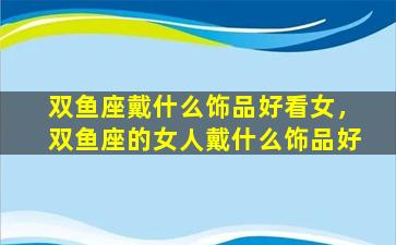 双鱼座戴什么饰品好看女，双鱼座的女人戴什么饰品好