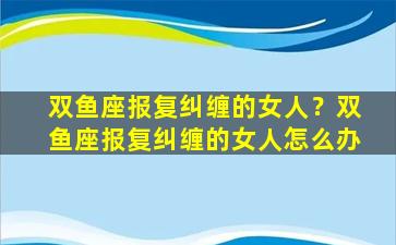 双鱼座报复纠缠的女人？双鱼座报复纠缠的女人怎么办