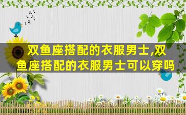 双鱼座搭配的衣服男士,双鱼座搭配的衣服男士可以穿吗