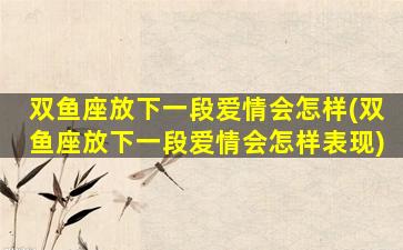 双鱼座放下一段爱情会怎样(双鱼座放下一段爱情会怎样表现)