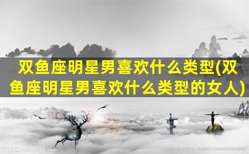 双鱼座明星男喜欢什么类型(双鱼座明星男喜欢什么类型的女人)