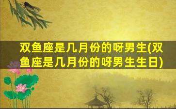 双鱼座是几月份的呀男生(双鱼座是几月份的呀男生生日)
