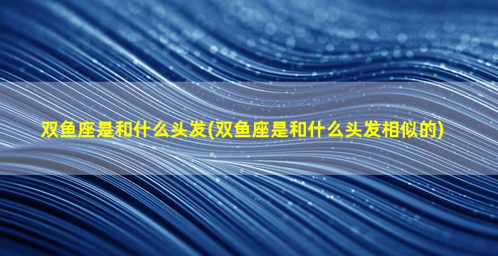 双鱼座是和什么头发(双鱼座是和什么头发相似的)
