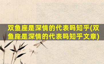 双鱼座是深情的代表吗知乎(双鱼座是深情的代表吗知乎文章)