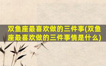 双鱼座最喜欢做的三件事(双鱼座最喜欢做的三件事情是什么)