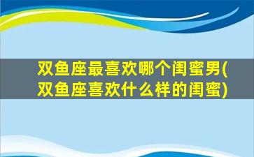 双鱼座最喜欢哪个闺蜜男(双鱼座喜欢什么样的闺蜜)
