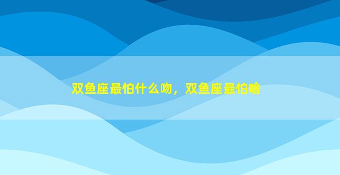 双鱼座最怕什么吻，双鱼座最怕啥