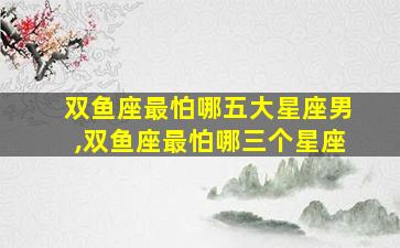 双鱼座最怕哪五大星座男,双鱼座最怕哪三个星座