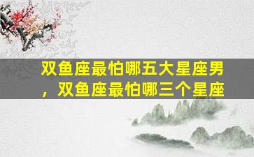 双鱼座最怕哪五大星座男，双鱼座最怕哪三个星座