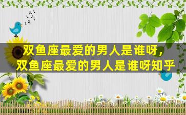 双鱼座最爱的男人是谁呀，双鱼座最爱的男人是谁呀知乎