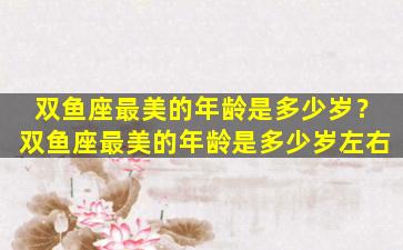 双鱼座最美的年龄是多少岁？双鱼座最美的年龄是多少岁左右