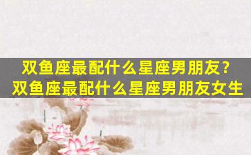 双鱼座最配什么星座男朋友？双鱼座最配什么星座男朋友女生