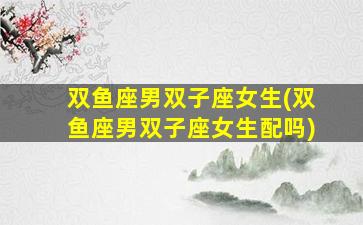 双鱼座男双子座女生(双鱼座男双子座女生配吗)