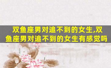 双鱼座男对追不到的女生,双鱼座男对追不到的女生有感觉吗