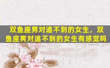 双鱼座男对追不到的女生，双鱼座男对追不到的女生有感觉吗