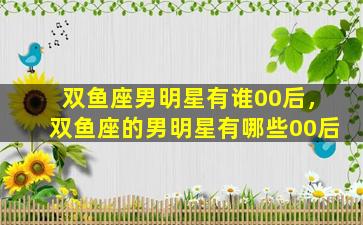 双鱼座男明星有谁00后，双鱼座的男明星有哪些00后