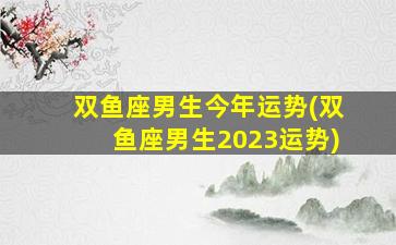 双鱼座男生今年运势(双鱼座男生2023运势)