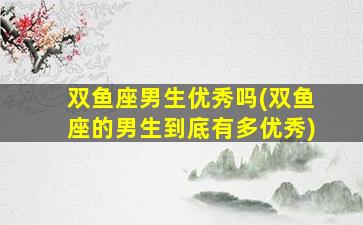 双鱼座男生优秀吗(双鱼座的男生到底有多优秀)