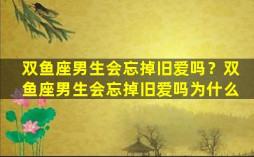 双鱼座男生会忘掉旧爱吗？双鱼座男生会忘掉旧爱吗为什么