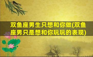 双鱼座男生只想和你做(双鱼座男只是想和你玩玩的表现)