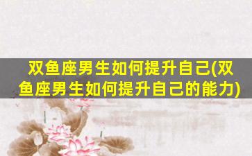 双鱼座男生如何提升自己(双鱼座男生如何提升自己的能力)