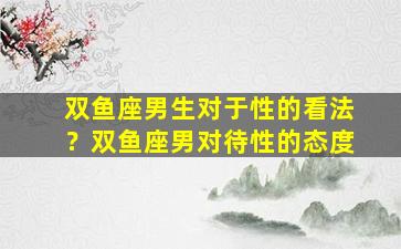 双鱼座男生对于性的看法？双鱼座男对待性的态度