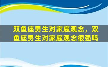 双鱼座男生对家庭观念，双鱼座男生对家庭观念很强吗