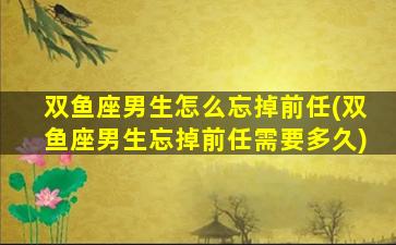 双鱼座男生怎么忘掉前任(双鱼座男生忘掉前任需要多久)