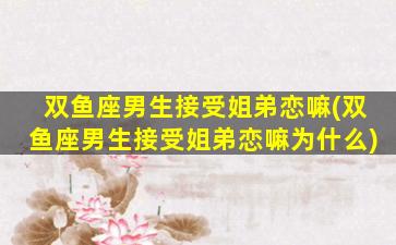 双鱼座男生接受姐弟恋嘛(双鱼座男生接受姐弟恋嘛为什么)