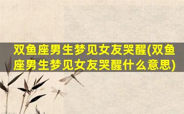 双鱼座男生梦见女友哭醒(双鱼座男生梦见女友哭醒什么意思)