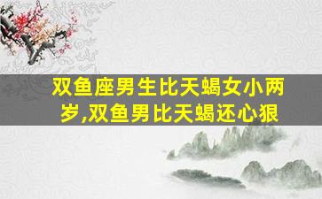 双鱼座男生比天蝎女小两岁,双鱼男比天蝎还心狠
