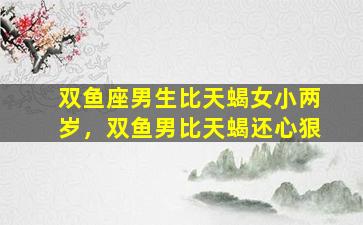 双鱼座男生比天蝎女小两岁，双鱼男比天蝎还心狠
