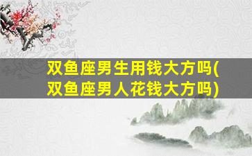 双鱼座男生用钱大方吗(双鱼座男人花钱大方吗)