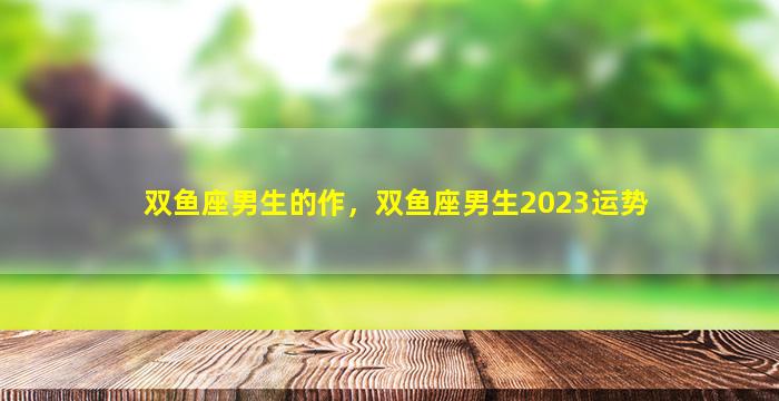 双鱼座男生的作，双鱼座男生2023运势