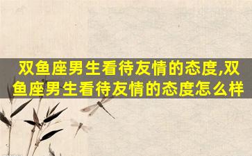双鱼座男生看待友情的态度,双鱼座男生看待友情的态度怎么样