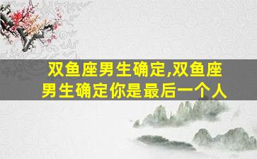 双鱼座男生确定,双鱼座男生确定你是最后一个人