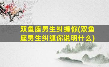 双鱼座男生纠缠你(双鱼座男生纠缠你说明什么)