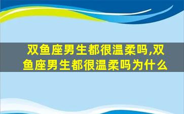 双鱼座男生都很温柔吗,双鱼座男生都很温柔吗为什么