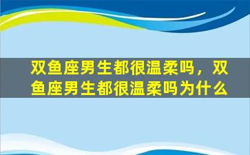 双鱼座男生都很温柔吗，双鱼座男生都很温柔吗为什么