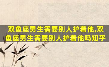 双鱼座男生需要别人护着他,双鱼座男生需要别人护着他吗知乎