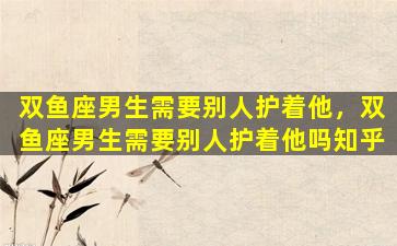 双鱼座男生需要别人护着他，双鱼座男生需要别人护着他吗知乎