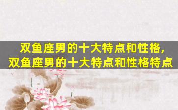 双鱼座男的十大特点和性格,双鱼座男的十大特点和性格特点