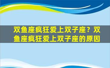 双鱼座疯狂爱上双子座？双鱼座疯狂爱上双子座的原因