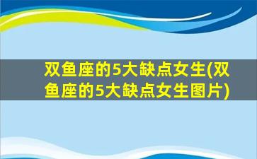 双鱼座的5大缺点女生(双鱼座的5大缺点女生图片)