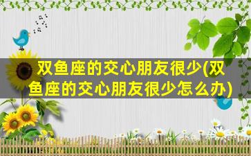 双鱼座的交心朋友很少(双鱼座的交心朋友很少怎么办)