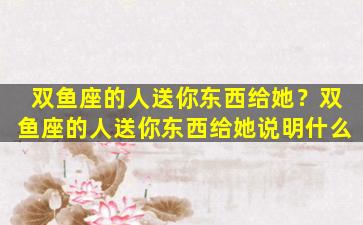 双鱼座的人送你东西给她？双鱼座的人送你东西给她说明什么