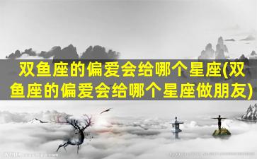 双鱼座的偏爱会给哪个星座(双鱼座的偏爱会给哪个星座做朋友)