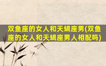 双鱼座的女人和天蝎座男(双鱼座的女人和天蝎座男人相配吗)