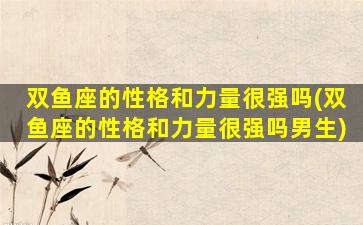 双鱼座的性格和力量很强吗(双鱼座的性格和力量很强吗男生)