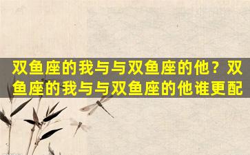 双鱼座的我与与双鱼座的他？双鱼座的我与与双鱼座的他谁更配